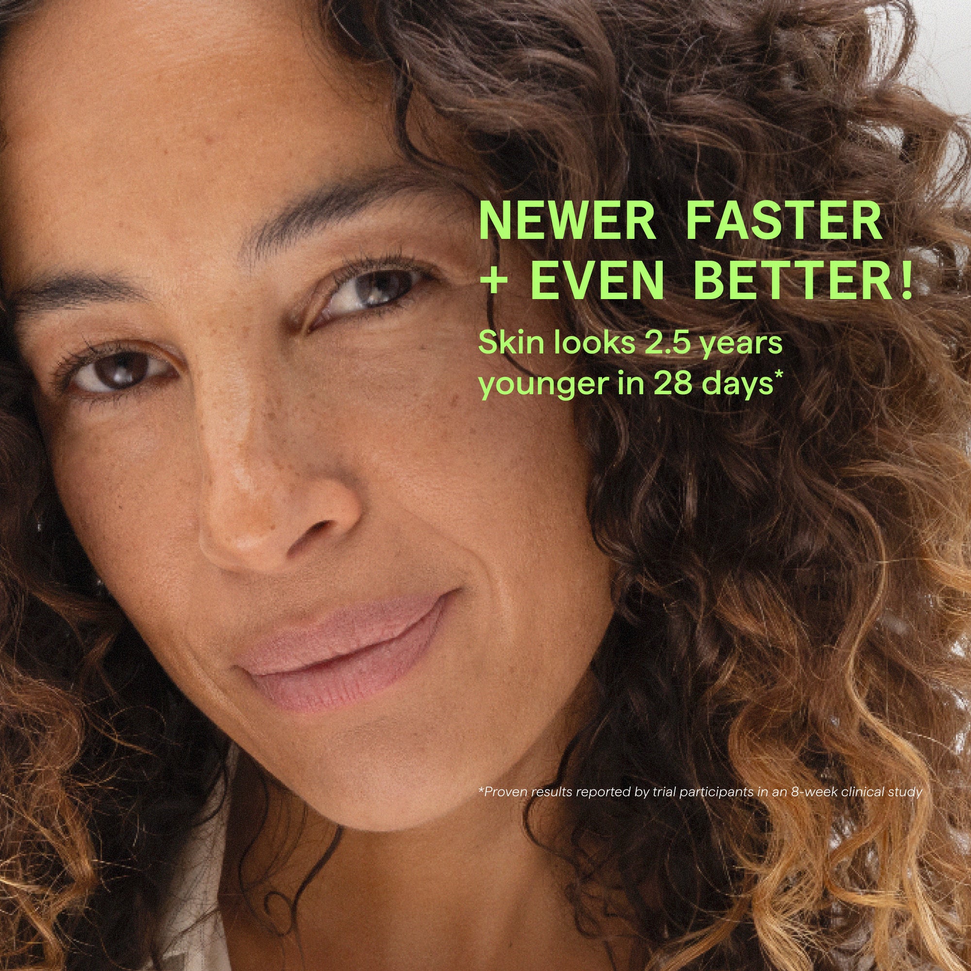 Close-up portrait of a woman with curly brown hair and natural skin, with bright green promotional text reading 'NEWER FASTER + EVEN BETTER! Skin looks 2.5 years younger in 28 days' and small disclaimer text at the bottom.
